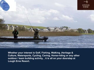 Whether your interest is Golf, Fishing, Walking ,Heritage &
Culture, Watersports, Cycling, Caving, Horse-riding or any other
outdoor / team building activity, , it is all on your doorstep at
Lough Erne Resort.
 