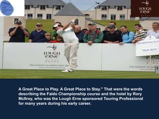 A Great Place to Play. A Great Place to Stay." That were the words
describing the Faldo Championship course and the hotel by Rory
McIlroy, who was the Lough Erne sponsored Touring Professional
for many years during his early career.
 
