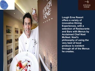 Lough Erne Resort
offers a variety of
innovative Dining
Experiences, with a
selection of Restaurants
and Bars with Menus by
Acclaimed Chef Noel
McNeel. Noel’s
philosophy of using the
very best of local
produce is eveident
through all of the Menus
he creates.
 