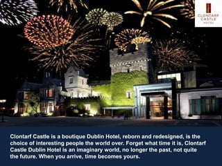 Clontarf Castle is a boutique Dublin Hotel, reborn and redesigned, is the
choice of interesting people the world over. Forget what time it is, Clontarf
Castle Dublin Hotel is an imaginary world, no longer the past, not quite
the future. When you arrive, time becomes yours.
 