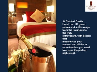 At Clontarf Castle
Hotel, our 111 guest
rooms and suites range
from the luxurious to
the truly
extravagant, with design
that
mesmerises your
senses, and all the in
room touches you need
to ensure the perfect
nights rest.
 