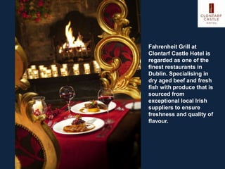 Fahrenheit Grill at
Clontarf Castle Hotel is
regarded as one of the
finest restaurants in
Dublin. Specialising in
dry aged beef and fresh
fish with produce that is
sourced from
exceptional local Irish
suppliers to ensure
freshness and quality of
flavour.
 