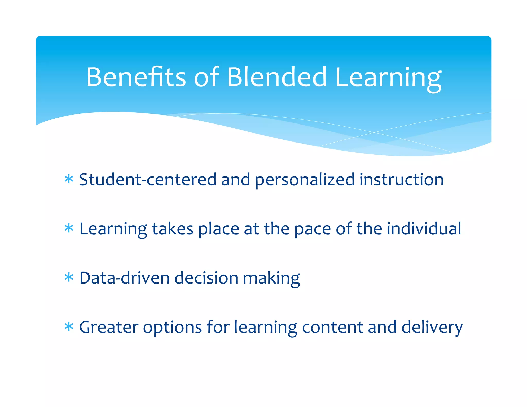 Beneﬁts	
  of	
  Blended	
  Learning	
  


*  Student-­‐centered	
  and	
  personalized	
  instruction	
  
   	
  
*  Learning	
  takes	
  place	
  at	
  the	
  pace	
  of	
  the	
  individual	
  
   	
  
*  Data-­‐driven	
  decision	
  making	
  
   	
  
*  Greater	
  options	
  for	
  learning	
  content	
  and	
  delivery	
  
 