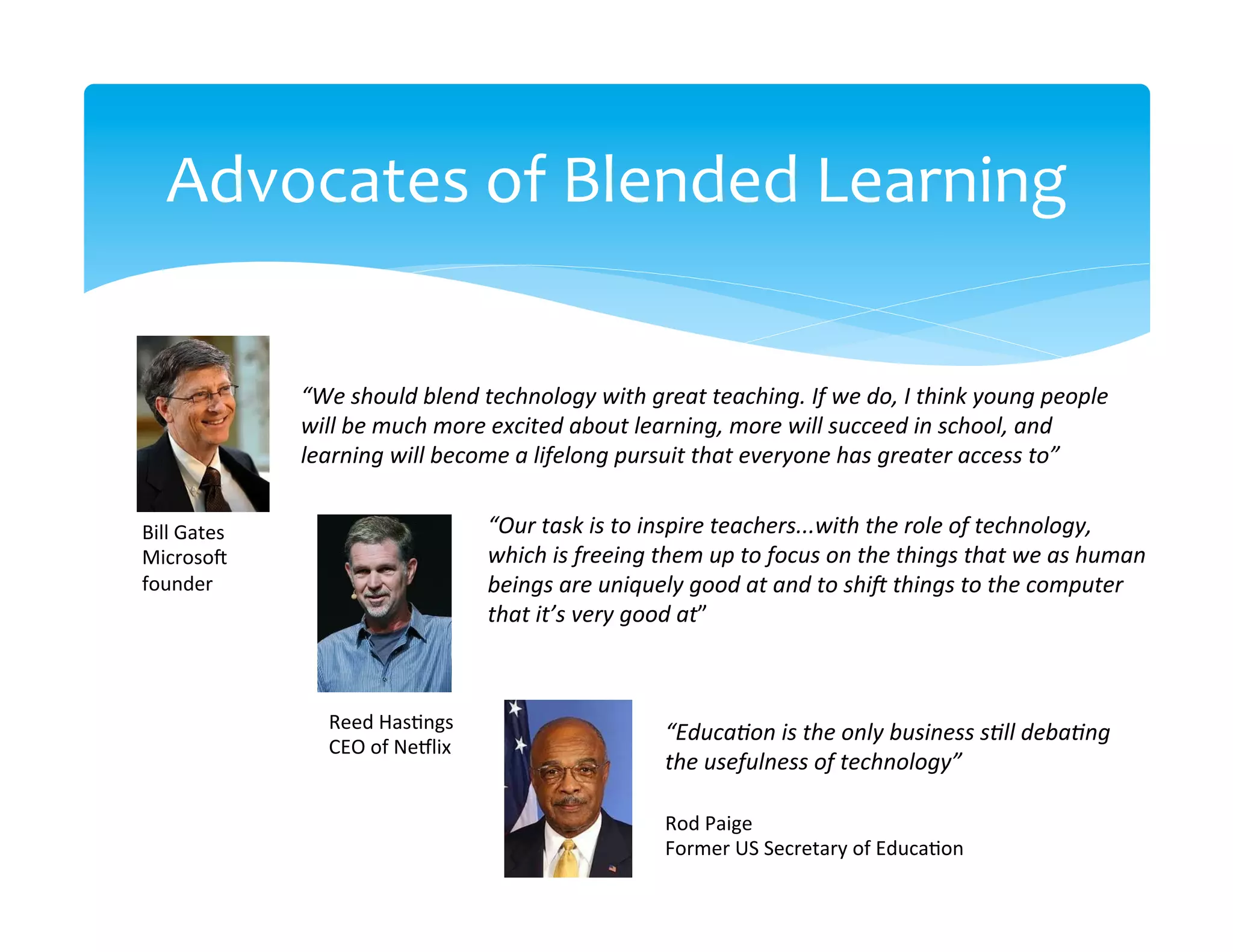 Advocates	
  of	
  Blended	
  Learning	
  

                    “We	
  should	
  blend	
  technology	
  with	
  great	
  teaching.	
  If	
  we	
  do,	
  I	
  think	
  young	
  people	
  
                    will	
  be	
  much	
  more	
  excited	
  about	
  learning,	
  more	
  will	
  succeed	
  in	
  school,	
  and	
  
                    learning	
  will	
  become	
  a	
  lifelong	
  pursuit	
  that	
  everyone	
  has	
  greater	
  access	
  to”	
  


Bill	
  Gates	
                                   “Our	
  task	
  is	
  to	
  inspire	
  teachers...with	
  the	
  role	
  of	
  technology,	
  
Microso]	
                                        which	
  is	
  freeing	
  them	
  up	
  to	
  focus	
  on	
  the	
  things	
  that	
  we	
  as	
  human	
  
founder	
                                         beings	
  are	
  uniquely	
  good	
  at	
  and	
  to	
  shiL	
  things	
  to	
  the	
  computer	
  
	
                                                that	
  it’s	
  very	
  good	
  at”	
  
	
  


                        Reed	
  Has>ngs	
  
                                                                              “EducaNon	
  is	
  the	
  only	
  business	
  sNll	
  debaNng	
  
                        CEO	
  of	
  Ne`lix	
  
                                                                              the	
  usefulness	
  of	
  technology”	
  

                                                                              Rod	
  Paige	
  
                                                                              Former	
  US	
  Secretary	
  of	
  Educa>on	
  
 