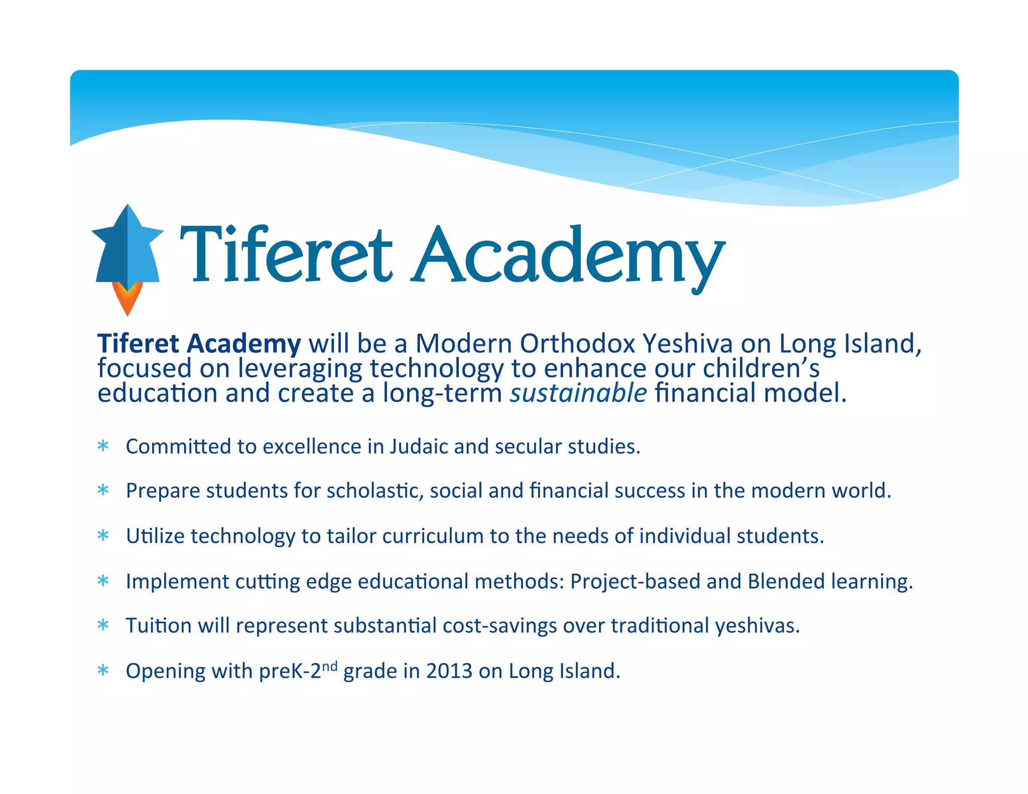 Tiferet Academy
Tiferet	
  Academy	
  will	
  be	
  a	
  Modern	
  Orthodox	
  Yeshiva	
  on	
  Long	
  Island,	
  
focused	
  on	
  leveraging	
  technology	
  to	
  enhance	
  our	
  children’s	
  
educa>on	
  and	
  create	
  a	
  long-­‐term	
  sustainable	
  ﬁnancial	
  model.	
  	
  
*  CommiDed	
  to	
  excellence	
  in	
  Judaic	
  and	
  secular	
  studies.	
  
   	
  
*  Prepare	
  students	
  for	
  scholas>c,	
  social	
  and	
  ﬁnancial	
  success	
  in	
  the	
  modern	
  world.	
  
   	
  
*  U>lize	
  technology	
  to	
  tailor	
  curriculum	
  to	
  the	
  needs	
  of	
  individual	
  students.	
  	
  	
  
   	
  
*  Implement	
  cuJng	
  edge	
  educa>onal	
  methods:	
  Project-­‐based	
  and	
  Blended	
  learning.	
  
   	
  
*  Tui>on	
  will	
  represent	
  substan>al	
  cost-­‐savings	
  over	
  tradi>onal	
  yeshivas.	
  
   	
  
*  Opening	
  with	
  preK-­‐2nd	
  grade	
  in	
  2013	
  on	
  Long	
  Island.	
  
 