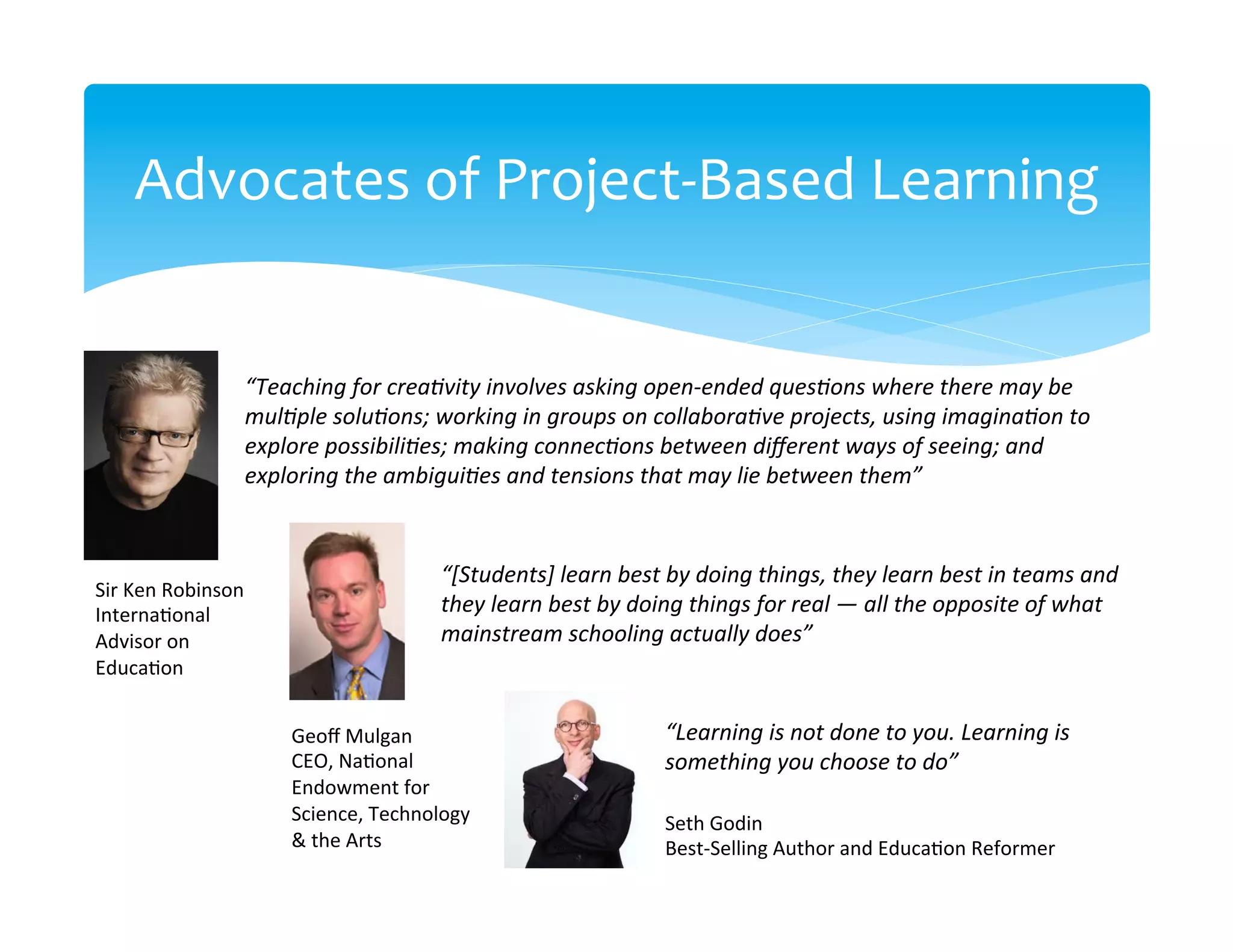 Advocates	
  of	
  Project-­‐Based	
  Learning	
  


                         “Teaching	
  for	
  creaNvity	
  involves	
  asking	
  open-­‐ended	
  quesNons	
  where	
  there	
  may	
  be	
  
                         mulNple	
  soluNons;	
  working	
  in	
  groups	
  on	
  collaboraNve	
  projects,	
  using	
  imaginaNon	
  to	
  
                         explore	
  possibiliNes;	
  making	
  connecNons	
  between	
  diﬀerent	
  ways	
  of	
  seeing;	
  and	
  
                         exploring	
  the	
  ambiguiNes	
  and	
  tensions	
  that	
  may	
  lie	
  between	
  them”	
  


                                                    “[Students]	
  learn	
  best	
  by	
  doing	
  things,	
  they	
  learn	
  best	
  in	
  teams	
  and	
  
Sir	
  Ken	
  Robinson	
  
Interna>onal	
                                      they	
  learn	
  best	
  by	
  doing	
  things	
  for	
  real	
  —	
  all	
  the	
  opposite	
  of	
  what	
  
Advisor	
  on	
                                     mainstream	
  schooling	
  actually	
  does”	
  
Educa>on	
  
	
  
                               Geoﬀ	
  Mulgan	
                                         “Learning	
  is	
  not	
  done	
  to	
  you.	
  Learning	
  is	
  
                               CEO,	
  Na>onal	
                                        something	
  you	
  choose	
  to	
  do”	
  
                               Endowment	
  for	
  
                               Science,	
  Technology	
                                 Seth	
  Godin	
  
                               &	
  the	
  Arts	
                                       Best-­‐Selling	
  Author	
  and	
  Educa>on	
  Reformer	
  
 