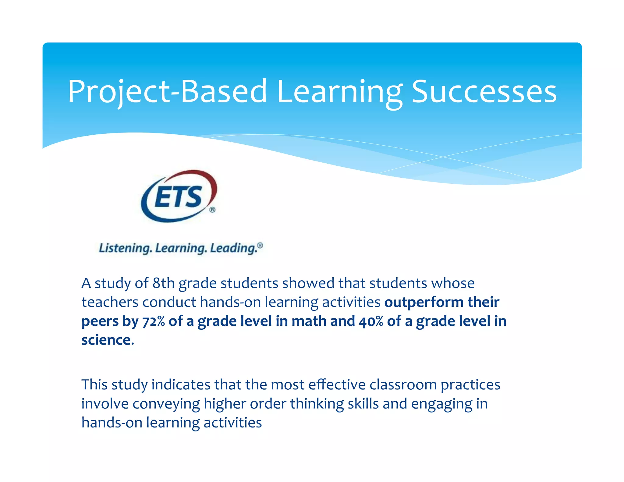 Project-­‐Based	
  Learning	
  Successes
                                       	
  




 A	
  study	
  of	
  8th	
  grade	
  students	
  showed	
  that	
  students	
  whose	
  
 teachers	
  conduct	
  hands-­‐on	
  learning	
  activities	
  outperform	
  their	
  
 peers	
  by	
  72%	
  of	
  a	
  grade	
  level	
  in	
  math	
  and	
  40%	
  of	
  a	
  grade	
  level	
  in	
  
 science.	
  	
  
 	
  
 This	
  study	
  indicates	
  that	
  the	
  most	
  eﬀective	
  classroom	
  practices	
  
 involve	
  conveying	
  higher	
  order	
  thinking	
  skills	
  and	
  engaging	
  in	
  
 hands-­‐on	
  learning	
  activities	
  
 