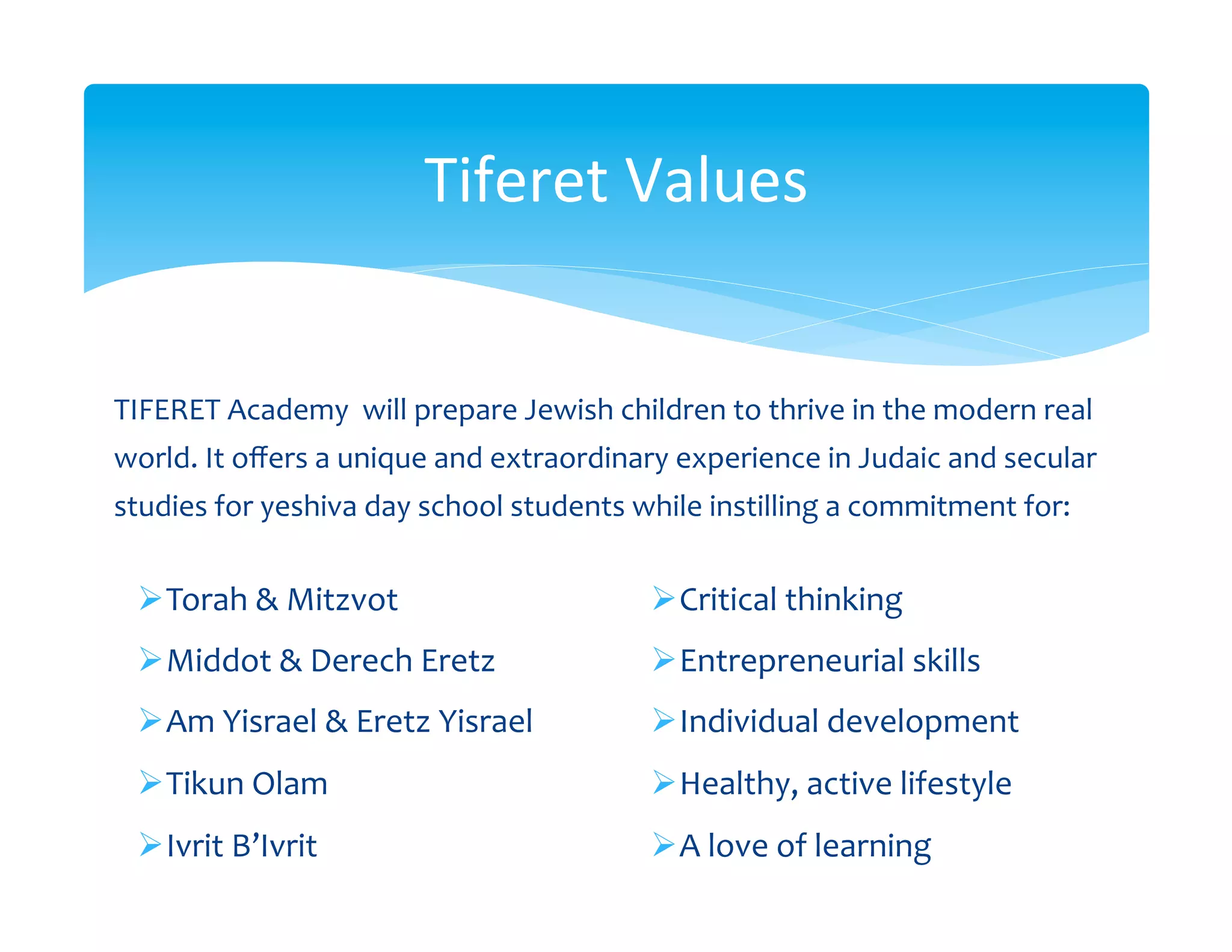Tiferet	
  Values	
  


TIFERET	
  Academy	
  	
  will	
  prepare	
  Jewish	
  children	
  to	
  thrive	
  in	
  the	
  modern	
  real	
  
world.	
  It	
  oﬀers	
  a	
  unique	
  and	
  extraordinary	
  experience	
  in	
  Judaic	
  and	
  secular	
  
studies	
  for	
  yeshiva	
  day	
  school	
  students	
  while	
  instilling	
  a	
  commitment	
  for:	
  
   	
  
  Ø Torah	
  &	
  Mitzvot	
                                  Ø Critical	
  thinking	
  
  Ø Middot	
  &	
  Derech	
  Eretz	
                         Ø Entrepreneurial	
  skills	
  
  Ø Am	
  Yisrael	
  &	
  Eretz	
  Yisrael	
                 Ø Individual	
  development	
  
  Ø Tikun	
  Olam	
                                          Ø Healthy,	
  active	
  lifestyle	
  
  Ø Ivrit	
  B’Ivrit	
                                       Ø A	
  love	
  of	
  learning	
  
 