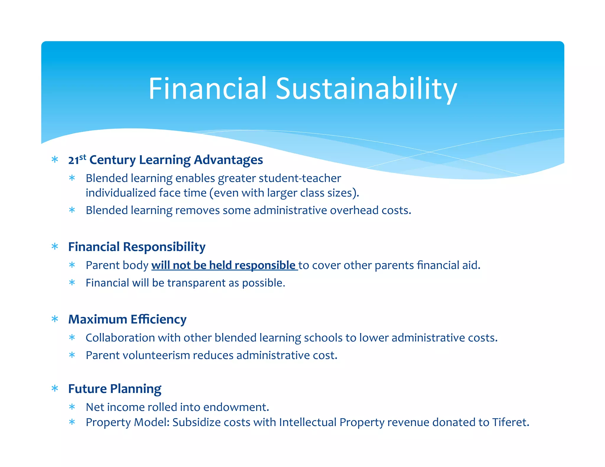 Financial	
  Sustainability	
  
*  21st	
  Century	
  Learning	
  Advantages	
  
       *  Blended	
  learning	
  enables	
  greater	
  student-­‐teacher	
  	
  
          individualized	
  face	
  time	
  (even	
  with	
  larger	
  class	
  sizes).	
  	
  
       *  Blended	
  learning	
  removes	
  some	
  administrative	
  overhead	
  costs.	
  


*  Financial	
  Responsibility	
  
       *  Parent	
  body	
  will	
  not	
  be	
  held	
  responsible	
  to	
  cover	
  other	
  parents	
  ﬁnancial	
  aid.	
  	
  
       *  Financial	
  will	
  be	
  transparent	
  as	
  possible.	
  	
  
	
  
*  Maximum	
  Eﬃciency	
  
       *  Collaboration	
  with	
  other	
  blended	
  learning	
  schools	
  to	
  lower	
  administrative	
  costs.	
  
       *  Parent	
  volunteerism	
  reduces	
  administrative	
  cost.	
  
          	
  
*  Future	
  Planning	
  
       *  Net	
  income	
  rolled	
  into	
  endowment.	
  
       *  Property	
  Model:	
  Subsidize	
  costs	
  with	
  Intellectual	
  Property	
  revenue	
  donated	
  to	
  Tiferet.	
  
 