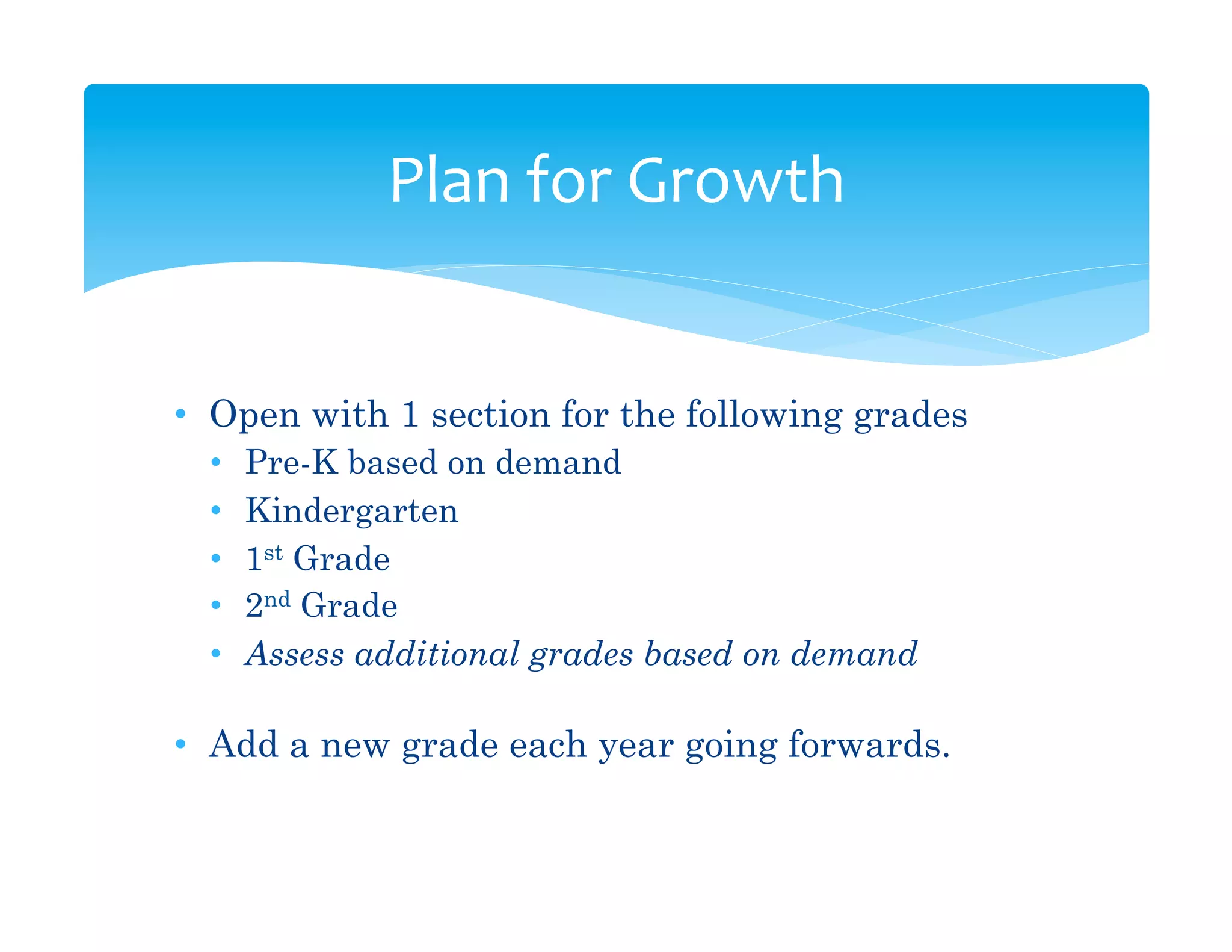 Plan	
  for	
  Growth	
  


•  Open with 1 section for the following grades
  •    Pre-K based on demand
  •    Kindergarten
  •    1st Grade
  •    2nd Grade
  •    Assess additional grades based on demand

•  Add a new grade each year going forwards.
 