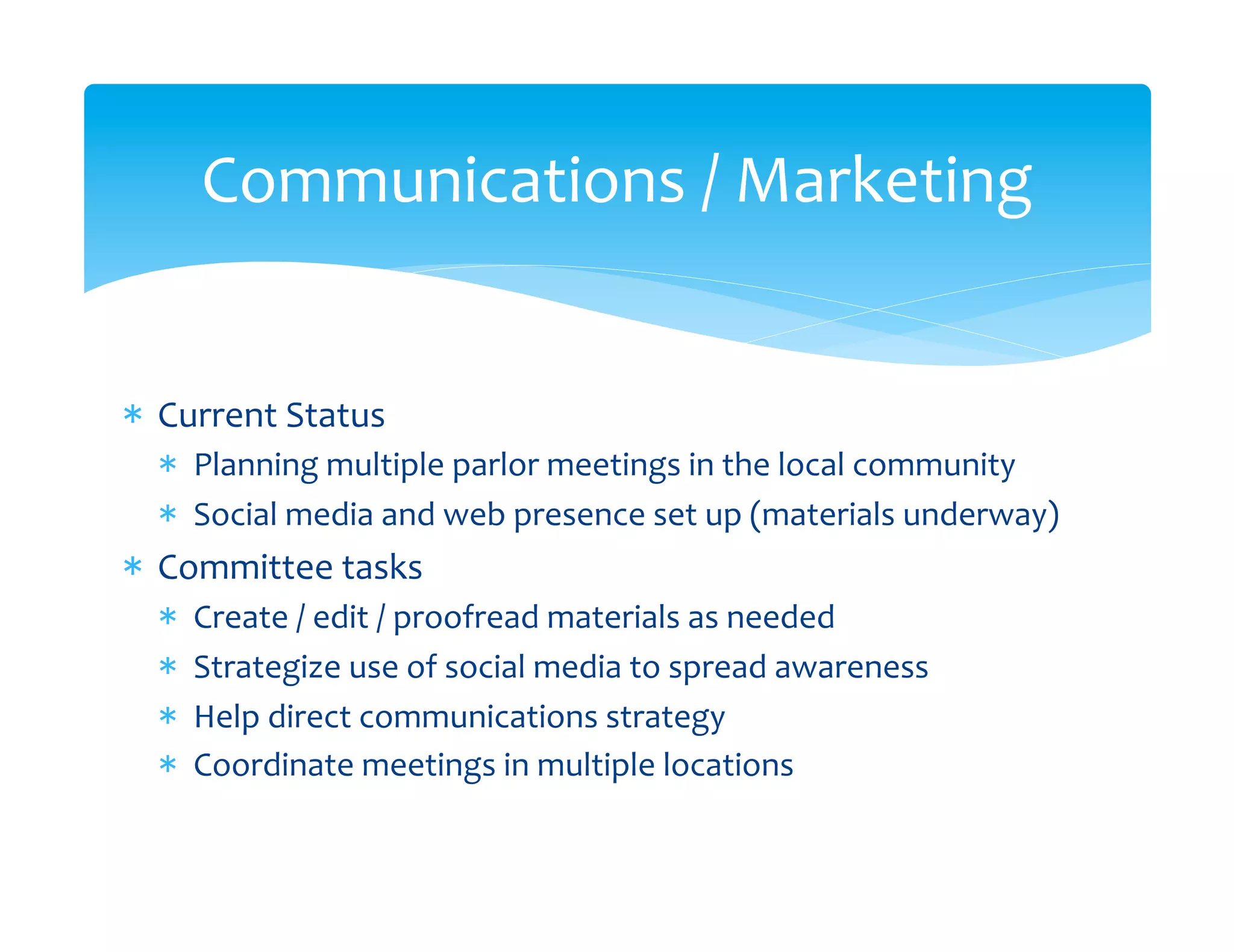 Communications	
  /	
  Marketing	
  


*  Current	
  Status	
  
   *  Planning	
  multiple	
  parlor	
  meetings	
  in	
  the	
  local	
  community	
  
   *  Social	
  media	
  and	
  web	
  presence	
  set	
  up	
  (materials	
  underway)	
  
*  Committee	
  tasks	
  
   *    Create	
  /	
  edit	
  /	
  proofread	
  materials	
  as	
  needed	
  
   *    Strategize	
  use	
  of	
  social	
  media	
  to	
  spread	
  awareness	
  
   *    Help	
  direct	
  communications	
  strategy	
  
   *    Coordinate	
  meetings	
  in	
  multiple	
  locations	
  
 