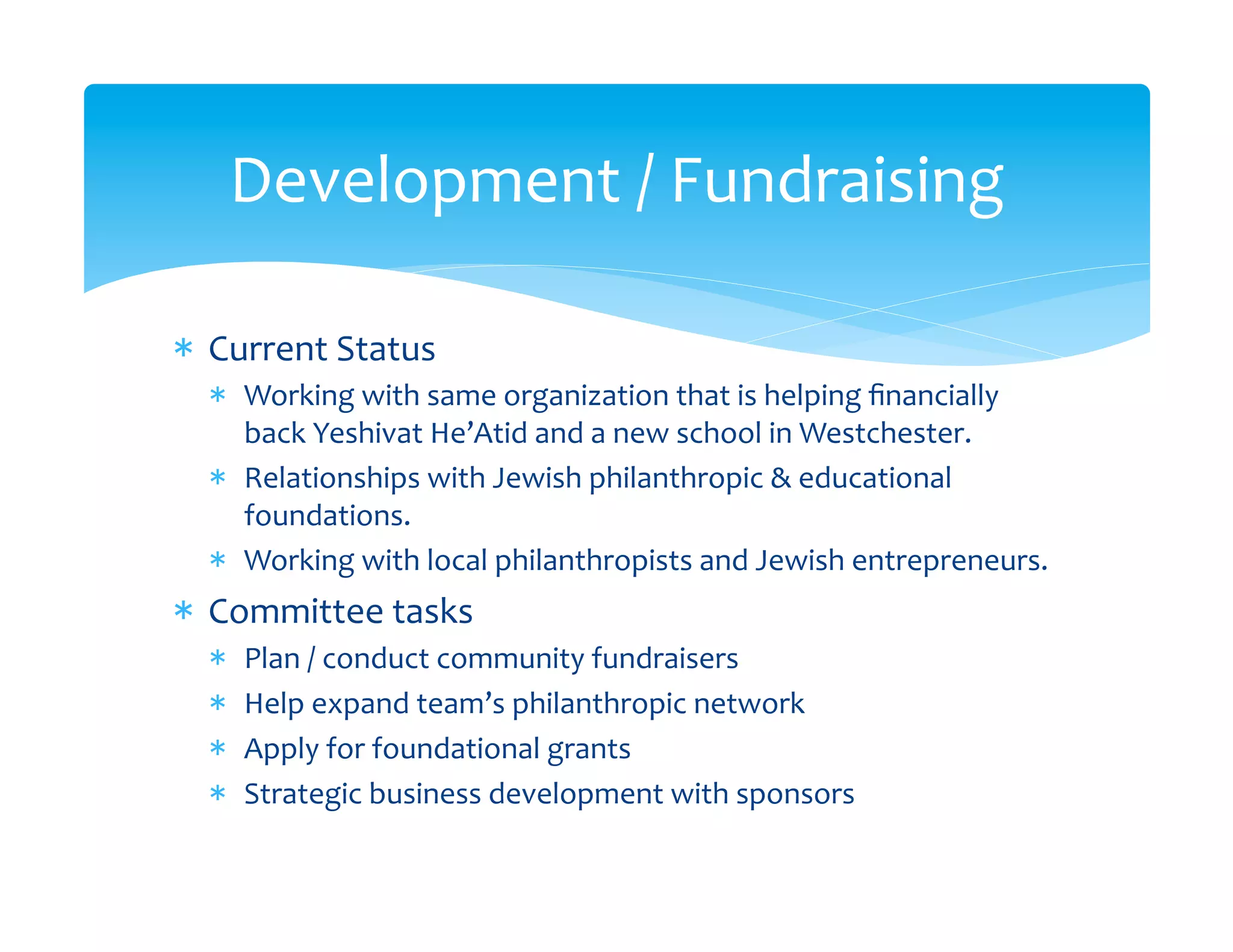 Development	
  /	
  Fundraising	
  

*  Current	
  Status	
  
   *  Working	
  with	
  same	
  organization	
  that	
  is	
  helping	
  ﬁnancially	
  
      back	
  Yeshivat	
  He’Atid	
  and	
  a	
  new	
  school	
  in	
  Westchester.	
  
   *  Relationships	
  with	
  Jewish	
  philanthropic	
  &	
  educational	
  
      foundations.	
  
   *  Working	
  with	
  local	
  philanthropists	
  and	
  Jewish	
  entrepreneurs.	
  
*  Committee	
  tasks	
  
   *    Plan	
  /	
  conduct	
  community	
  fundraisers	
  
   *    Help	
  expand	
  team’s	
  philanthropic	
  network	
  
   *    Apply	
  for	
  foundational	
  grants	
  
   *    Strategic	
  business	
  development	
  with	
  sponsors	
  
 
