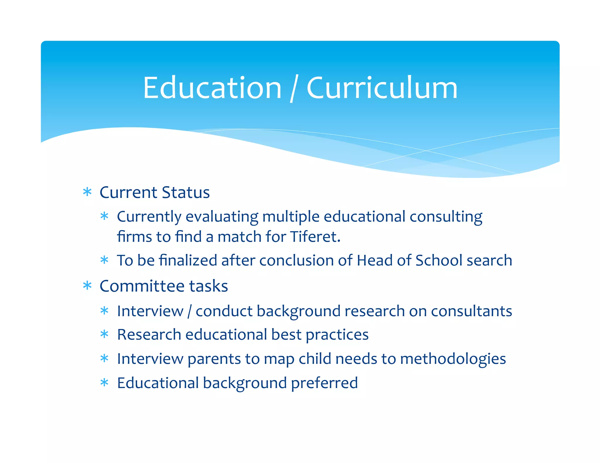 Education	
  /	
  Curriculum	
  


*  Current	
  Status	
  
   *  Currently	
  evaluating	
  multiple	
  educational	
  consulting	
  
      ﬁrms	
  to	
  ﬁnd	
  a	
  match	
  for	
  Tiferet.	
  
   *  To	
  be	
  ﬁnalized	
  after	
  conclusion	
  of	
  Head	
  of	
  School	
  search	
  
*  Committee	
  tasks	
  
   *    Interview	
  /	
  conduct	
  background	
  research	
  on	
  consultants	
  
   *    Research	
  educational	
  best	
  practices	
  
   *    Interview	
  parents	
  to	
  map	
  child	
  needs	
  to	
  methodologies	
  
   *    Educational	
  background	
  preferred	
  
 