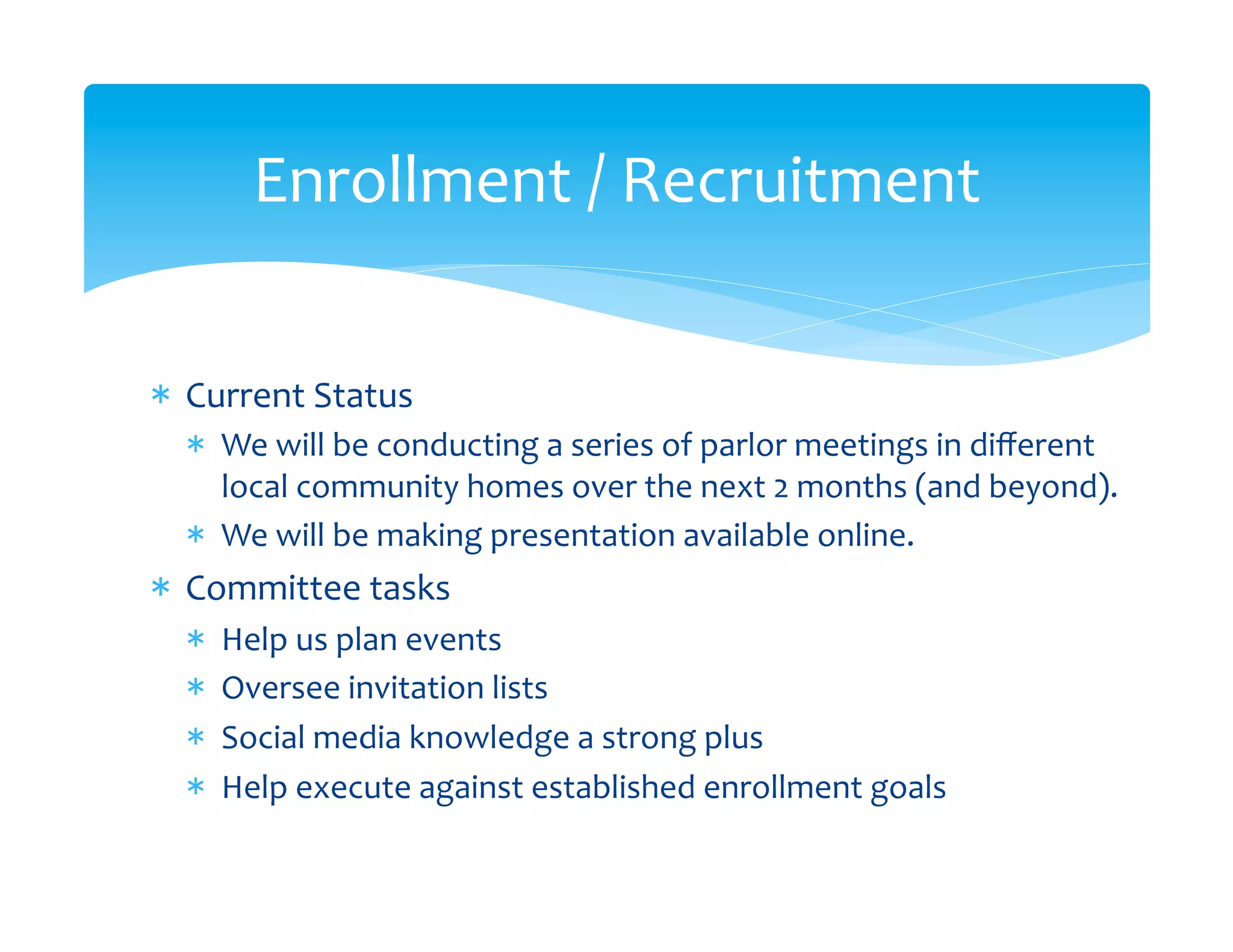 Enrollment	
  /	
  Recruitment
                                       	
  


*  Current	
  Status	
  
   *  We	
  will	
  be	
  conducting	
  a	
  series	
  of	
  parlor	
  meetings	
  in	
  diﬀerent	
  
      local	
  community	
  homes	
  over	
  the	
  next	
  2	
  months	
  (and	
  beyond).	
  
   *  We	
  will	
  be	
  making	
  presentation	
  available	
  online.	
  
*  Committee	
  tasks	
  
   *    Help	
  us	
  plan	
  events	
  	
  
   *    Oversee	
  invitation	
  lists	
  
   *    Social	
  media	
  knowledge	
  a	
  strong	
  plus	
  
   *    Help	
  execute	
  against	
  established	
  enrollment	
  goals	
  
 