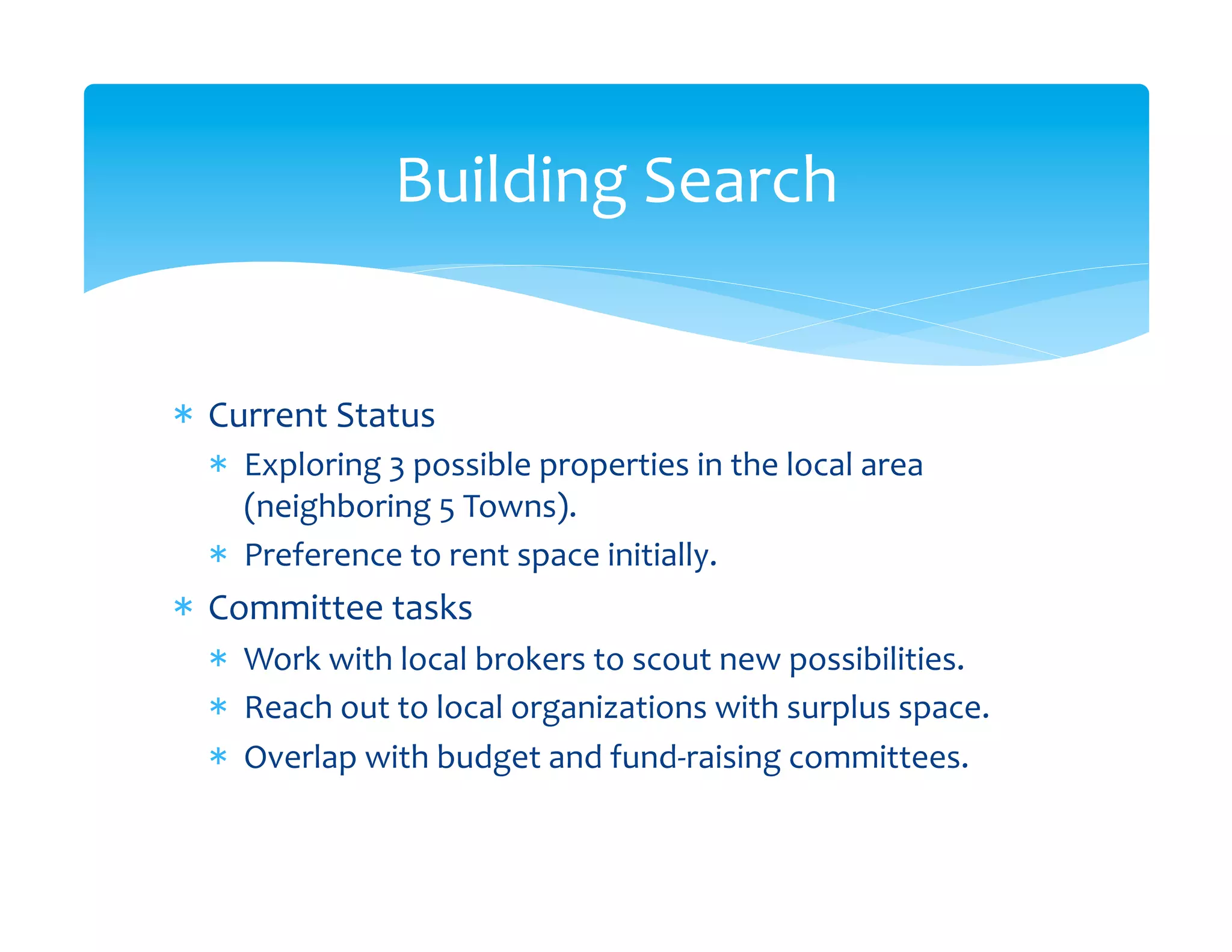 Building	
  Search	
  


*  Current	
  Status	
  
   *  Exploring	
  3	
  possible	
  properties	
  in	
  the	
  local	
  area	
  
      (neighboring	
  5	
  Towns).	
  
   *  Preference	
  to	
  rent	
  space	
  initially.	
  
*  Committee	
  tasks	
  
   *  Work	
  with	
  local	
  brokers	
  to	
  scout	
  new	
  possibilities.	
  
   *  Reach	
  out	
  to	
  local	
  organizations	
  with	
  surplus	
  space.	
  
   *  Overlap	
  with	
  budget	
  and	
  fund-­‐raising	
  committees.	
  
 