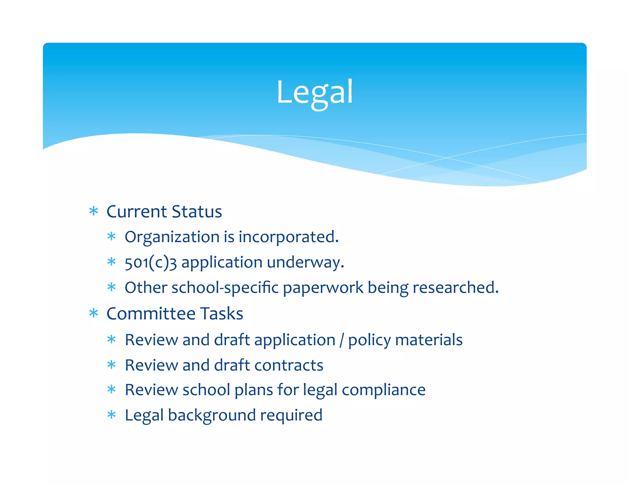 Legal
                                           	
  


*  Current	
  Status	
  
   *  Organization	
  is	
  incorporated.	
  
   *  501(c)3	
  application	
  underway.	
  
   *  Other	
  school-­‐speciﬁc	
  paperwork	
  being	
  researched.	
  
*  Committee	
  Tasks	
  
   *    Review	
  and	
  draft	
  application	
  /	
  policy	
  materials	
  	
  
   *    Review	
  and	
  draft	
  contracts	
  
   *    Review	
  school	
  plans	
  for	
  legal	
  compliance	
  
   *    Legal	
  background	
  required	
  
 