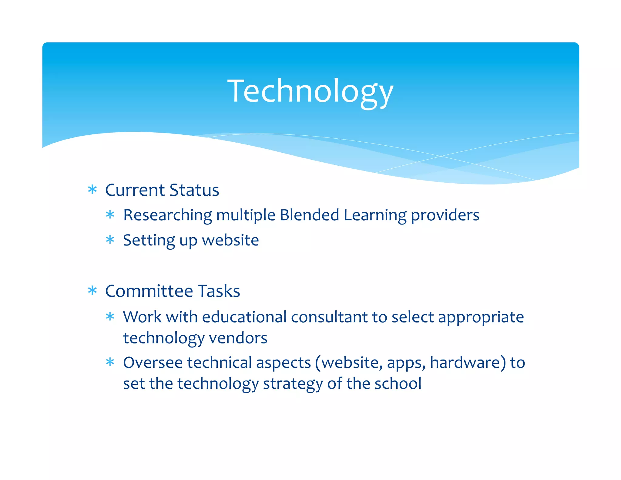 Technology	
  

*  Current	
  Status	
  
   *  Researching	
  multiple	
  Blended	
  Learning	
  providers	
  
   *  Setting	
  up	
  website	
  

*  Committee	
  Tasks	
  
   *  Work	
  with	
  educational	
  consultant	
  to	
  select	
  appropriate	
  
      technology	
  vendors	
  
   *  Oversee	
  technical	
  aspects	
  (website,	
  apps,	
  hardware)	
  to	
  
      set	
  the	
  technology	
  strategy	
  of	
  the	
  school	
  
 