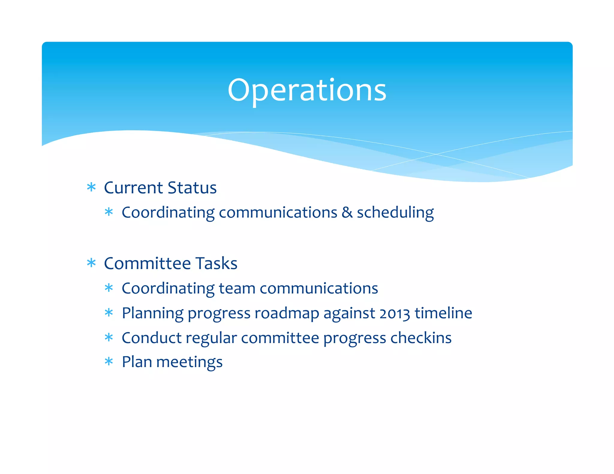 Operations
                                    	
  

*  Current	
  Status	
  
   *  Coordinating	
  communications	
  &	
  scheduling	
  


*  Committee	
  Tasks	
  
   *    Coordinating	
  team	
  communications	
  
   *    Planning	
  progress	
  roadmap	
  against	
  2013	
  timeline	
  
   *    Conduct	
  regular	
  committee	
  progress	
  checkins	
  
   *    Plan	
  meetings	
  
 