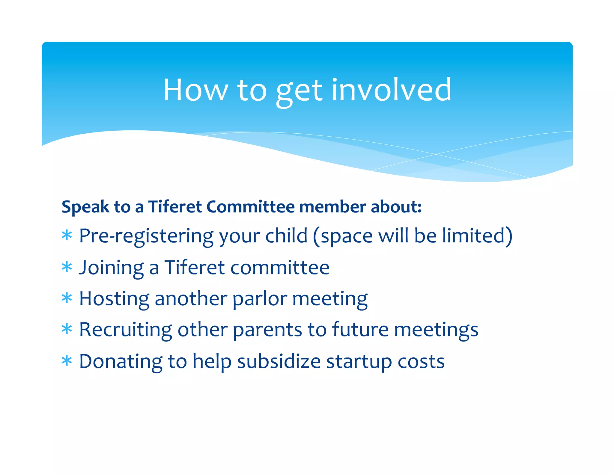 How	
  to	
  get	
  involved	
  


Speak	
  to	
  a	
  Tiferet	
  Committee	
  member	
  about:	
  
*  Pre-­‐registering	
  your	
  child	
  (space	
  will	
  be	
  limited)	
  
*  Joining	
  a	
  Tiferet	
  committee	
  
*  Hosting	
  another	
  parlor	
  meeting	
  
*  Recruiting	
  other	
  parents	
  to	
  future	
  meetings	
  
*  Donating	
  to	
  help	
  subsidize	
  startup	
  costs	
  
 