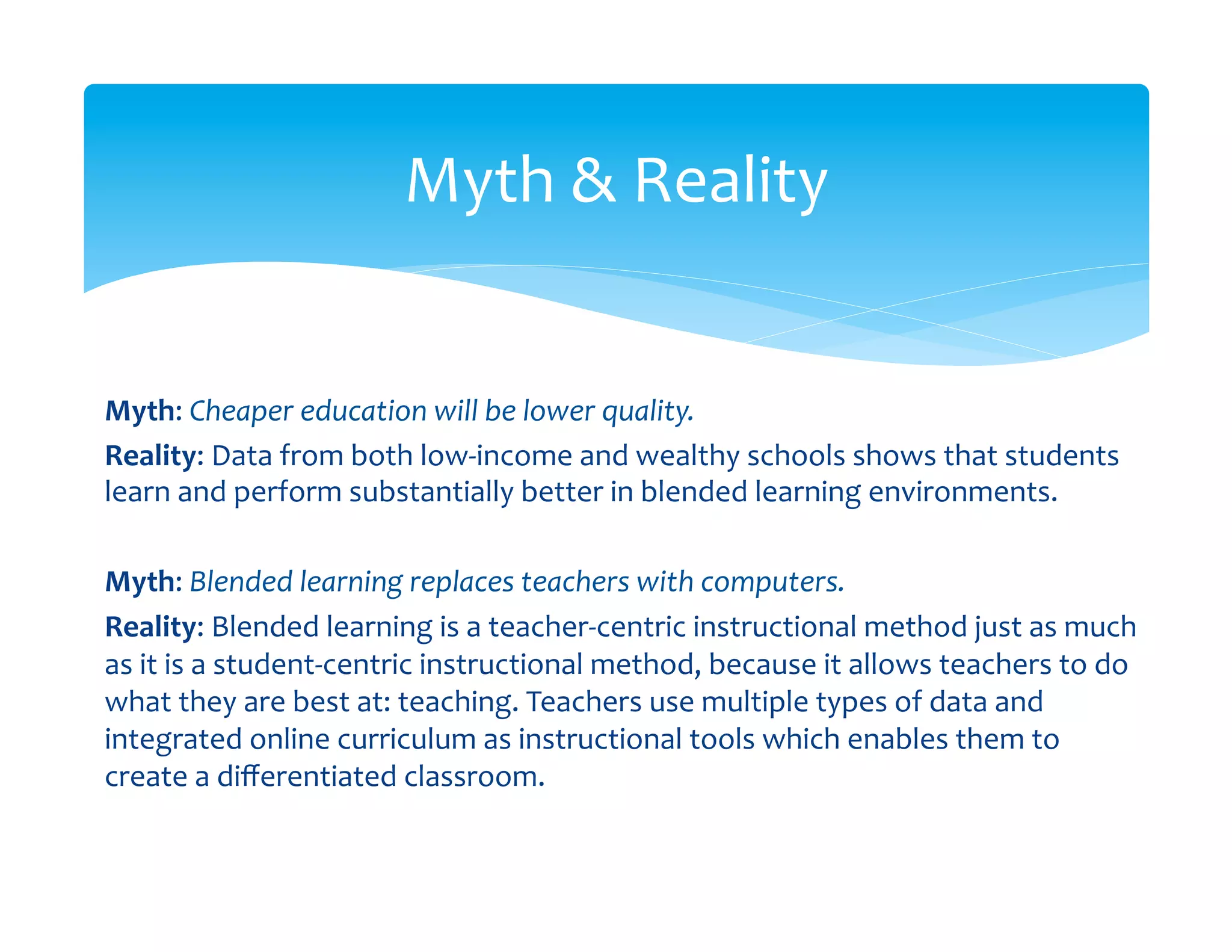 Myth	
  &	
  Reality	
  


Myth:	
  Cheaper	
  education	
  will	
  be	
  lower	
  quality.	
  
Reality:	
  Data	
  from	
  both	
  low-­‐income	
  and	
  wealthy	
  schools	
  shows	
  that	
  students	
  
learn	
  and	
  perform	
  substantially	
  better	
  in	
  blended	
  learning	
  environments.	
  
	
  
Myth:	
  Blended	
  learning	
  replaces	
  teachers	
  with	
  computers.	
  
Reality:	
  Blended	
  learning	
  is	
  a	
  teacher-­‐centric	
  instructional	
  method	
  just	
  as	
  much        	
  
as	
  it	
  is	
  a	
  student-­‐centric	
  instructional	
  method,	
  because	
  it	
  allows	
  teachers	
  to	
  do	
  
what	
  they	
  are	
  best	
  at:	
  teaching.	
  Teachers	
  use	
  multiple	
  types	
  of	
  data	
  and	
  
integrated	
  online	
  curriculum	
  as	
  instructional	
  tools	
  which	
  enables	
  them	
  to	
  
create	
  a	
  diﬀerentiated	
  classroom.	
  
 