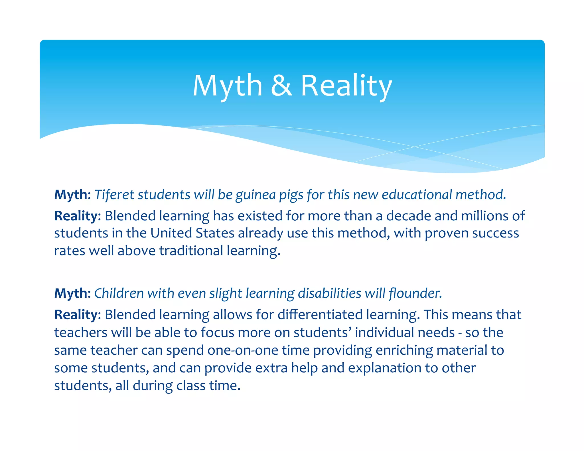 Myth	
  &	
  Reality	
  


Myth:	
  Tiferet	
  students	
  will	
  be	
  guinea	
  pigs	
  for	
  this	
  new	
  educational	
  method.	
  
Reality:	
  Blended	
  learning	
  has	
  existed	
  for	
  more	
  than	
  a	
  decade	
  and	
  millions	
  of	
  
students	
  in	
  the	
  United	
  States	
  already	
  use	
  this	
  method,	
  with	
  proven	
  success	
  
rates	
  well	
  above	
  traditional	
  learning.	
  
	
  	
  
Myth:	
  Children	
  with	
  even	
  slight	
  learning	
  disabilities	
  will	
  ﬂounder.	
  	
  
Reality:	
  Blended	
  learning	
  allows	
  for	
  diﬀerentiated	
  learning.	
  This	
  means	
  that	
  
teachers	
  will	
  be	
  able	
  to	
  focus	
  more	
  on	
  students’	
  individual	
  needs	
  -­‐	
  so	
  the	
  
same	
  teacher	
  can	
  spend	
  one-­‐on-­‐one	
  time	
  providing	
  enriching	
  material	
  to	
  
some	
  students,	
  and	
  can	
  provide	
  extra	
  help	
  and	
  explanation	
  to	
  other	
  
students,	
  all	
  during	
  class	
  time.	
  
 