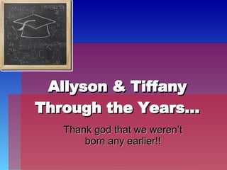 Allyson & Tiffany Through the Years… Thank god that we weren’t born any earlier!! 
