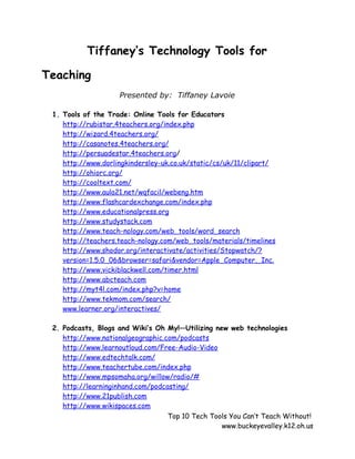 Tiffaney’s Technology Tools for

Teaching
                    Presented by: Tiffaney Lavoie

 1. Tools of the Trade: Online Tools for Educators
    http://rubistar.4teachers.org/index.php
    http://wizard.4teachers.org/
    http://casanotes.4teachers.org/
    http://persuadestar.4teachers.org/
    http://www.dorlingkindersley-uk.co.uk/static/cs/uk/11/clipart/
    http://ohiorc.org/
    http://cooltext.com/
    http://www.aula21.net/wqfacil/webeng.htm
    http://www.flashcardexchange.com/index.php
    http://www.educationalpress.org
    http://www.studystack.com
    http://www.teach-nology.com/web_tools/word_search
    http://teachers.teach-nology.com/web_tools/materials/timelines
    http://www.shodor.org/interactivate/activities/Stopwatch/?
    version=1.5.0_06&browser=safari&vendor=Apple_Computer,_Inc.
    http://www.vickiblackwell.com/timer.html
    http://www.abcteach.com
    http://myt4l.com/index.php?v=home
    http://www.tekmom.com/search/
    www.learner.org/interactives/

 2. Podcasts, Blogs and Wiki’s Oh My!—Utilizing new web technologies
    http://www.nationalgeographic.com/podcasts
    http://www.learnoutloud.com/Free-Audio-Video
    http://www.edtechtalk.com/
    http://www.teachertube.com/index.php
    http://www.mpsomaha.org/willow/radio/#
    http://learninginhand.com/podcasting/
    http://www.21publish.com
    http://www.wikispaces.com
                                   Top 10 Tech Tools You Can’t Teach Without!
                                                  www.buckeyevalley.k12.oh.us
 