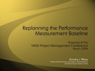 Replanning the Performance
     Measurement Baseline
                                   Presented At The
   NASA Project Management Conference
                                         March 2004


                                    Dorothy J. Tiffany
              National Aeronautics and Space Administration
                              Goddard Space Flight Center
 