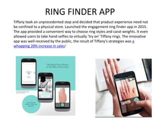 RING FINDER APP
Tiffany took an unprecedented step and decided that product experience need not
be confined to a physical store. Launched the engagement ring finder app in 2015.
The app provided a convenient way to choose ring styles and carat weights. It even
allowed users to take hand-selfies to virtually ‘try on’ Tiffany rings. The innovative
app was well-received by the public, the result of Tiffany’s strategies was a
whopping 20% increase in sales!
 
