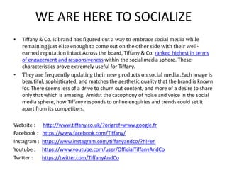 WE ARE HERE TO SOCIALIZE
• Tiffany & Co. is brand has figured out a way to embrace social media while
remaining just elite enough to come out on the other side with their well-
earned reputation intact.Across the board, Tiffany & Co. ranked highest in terms
of engagement and responsiveness within the social media sphere. These
characteristics prove extremely useful for Tiffany.
• They are frequently updating their new products on social media .Each image is
beautiful, sophisticated, and matches the aesthetic quality that the brand is known
for. There seems less of a drive to churn out content, and more of a desire to share
only that which is amazing. Amidst the cacophony of noise and voice in the social
media sphere, how Tiffany responds to online enquiries and trends could set it
apart from its competitors.
Website : http://www.tiffany.co.uk/?origref=www.google.fr
Facebook : https://www.facebook.com/Tiffany/
Instagram : https://www.instagram.com/tiffanyandco/?hl=en
Youtube : https://www.youtube.com/user/OfficialTiffanyAndCo
Twitter : https://twitter.com/TiffanyAndCo
 