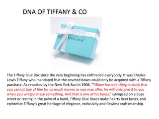 The Tiffany Blue Box since the very beginning has enthralled everybody. It was Charles
Lewis Tiffany who mandated that the coveted boxes could only be acquired with a Tiffany
purchase. As reported by the New York Sun in 1906, "Tiffany has one thing in stock that
you cannot buy of him for as much money as you may offer, he will only give it to you
when you will purchase something. And that is one of his boxes.” Glimpsed on a busy
street or resting in the palm of a hand, Tiffany Blue Boxes make hearts beat faster, and
epitomize Tiffany’s great heritage of elegance, exclusivity and flawless craftsmanship.
DNA OF TIFFANY & CO
 