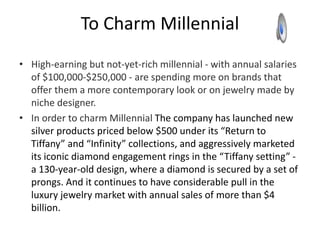 To Charm Millennial
• High-earning but not-yet-rich millennial - with annual salaries
of $100,000-$250,000 - are spending more on brands that
offer them a more contemporary look or on jewelry made by
niche designer.
• In order to charm Millennial The company has launched new
silver products priced below $500 under its “Return to
Tiffany” and “Infinity” collections, and aggressively marketed
its iconic diamond engagement rings in the “Tiffany setting” -
a 130-year-old design, where a diamond is secured by a set of
prongs. And it continues to have considerable pull in the
luxury jewelry market with annual sales of more than $4
billion.
 