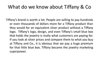 What do we know about Tiffany & Co
Tiffany’s brand is worth a lot. People are willing to pay hundreds
or even thousands of dollars more for a Tiffany product than
they would for an equivalent silver product without a Tiffany
logo. Tiffany’s logo, design, and even Tiffany’s small blue box
that holds the jewelry is really what customers are paying for.
If you look at silver prices and compare them to what you buy
at Tiffany and Co., it is obvious that we pay a huge premium
for that little blue box. Tiffany became the jewelry marketing
superpower.
 