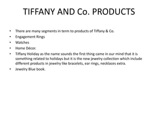 TIFFANY AND Co. PRODUCTS
• There are many segments in term to products of Tiffany & Co.
• Engagement Rings
• Watches
• Home Décor.
• Tiffany Holiday as the name sounds the first thing came in our mind that it is
something related to holidays but it is the new jewelry collection which include
different products in jewelry like bracelets, ear rings, necklaces extra.
• Jewelry Blue book.
 