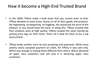How it become a High-End Trusted Brand
• In the 1830s Tiffany made a bold move that was unseen prior to that.
Tiffany decided to mark prices clearly on all of their goods and products.
No negotiating, no bargaining, no haggling. You would pay the price of the
product, or you would leave the store. In doing this, Tiffany insisted that
their products were of high quality. Tiffany created this value literally by
putting price tags on their items. That’s all it took for them to be a top
luxury brand.
• Tiffany broke another norm by only accepting cash payments. While many
jewelry stores accepted payment on credit, for Tiffany it was cash only.
Which was enough in making them different from others. Which attracted
all upper class customers and still now it is attracting upper class
customers.
 