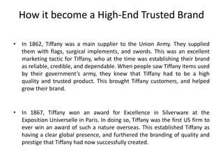 How it become a High-End Trusted Brand
• In 1862, Tiffany was a main supplier to the Union Army. They supplied
them with flags, surgical implements, and swords. This was an excellent
marketing tactic for Tiffany, who at the time was establishing their brand
as reliable, credible, and dependable. When people saw Tiffany items used
by their government’s army, they knew that Tiffany had to be a high
quality and trusted product. This brought Tiffany customers, and helped
grow their brand.
• In 1867, Tiffany won an award for Excellence in Silverware at the
Exposition Universelle in Paris. In doing so, Tiffany was the first US firm to
ever win an award of such a nature overseas. This established Tiffany as
having a clear global presence, and furthered the branding of quality and
prestige that Tiffany had now successfully created.
 