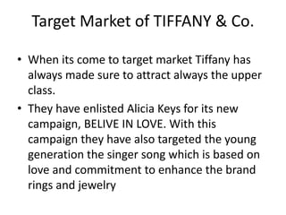 Target Market of TIFFANY & Co.
• When its come to target market Tiffany has
always made sure to attract always the upper
class.
• They have enlisted Alicia Keys for its new
campaign, BELIVE IN LOVE. With this
campaign they have also targeted the young
generation the singer song which is based on
love and commitment to enhance the brand
rings and jewelry
 