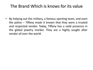 The Brand Which is knows for its value
• By helping out the military, a famous sporting team, and even
the police – Tiffany made it known that they were a trusted
and respected vendor. Today, Tiffany has a solid presence in
the global jewelry market. They are a highly sought after
vendor all over the world.
 
