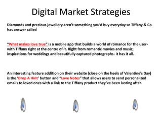 Digital Market Strategies
Diamonds and precious jewellery aren’t something you’d buy everyday so Tiffany & Co
has answer called
“What makes love true” is a mobile app that builds a world of romance for the user-
with Tiffany right at the centre of it. Right from romantic movies and music,
inspirations for weddings and beautifully captured photographs- it has it all.
An interesting feature addition on their website (close on the heels of Valentine’s Day)
is the ‘Drop A Hint’ button and “Love Notes” that allows users to send personalized
emails to loved ones with a link to the Tiffany product they’ve been lusting after.
 