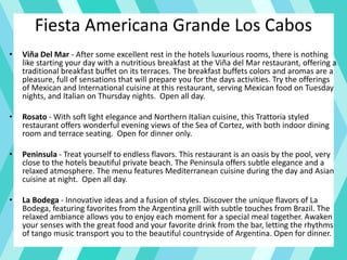 Fiesta Americana Grande Los Cabos
• Viña Del Mar - After some excellent rest in the hotels luxurious rooms, there is nothing
like starting your day with a nutritious breakfast at the Viña del Mar restaurant, offering a
traditional breakfast buffet on its terraces. The breakfast buffets colors and aromas are a
pleasure, full of sensations that will prepare you for the days activities. Try the offerings
of Mexican and International cuisine at this restaurant, serving Mexican food on Tuesday
nights, and Italian on Thursday nights. Open all day.
• Rosato - With soft light elegance and Northern Italian cuisine, this Trattoria styled
restaurant offers wonderful evening views of the Sea of Cortez, with both indoor dining
room and terrace seating. Open for dinner only.
• Peninsula - Treat yourself to endless flavors. This restaurant is an oasis by the pool, very
close to the hotels beautiful private beach. The Peninsula offers subtle elegance and a
relaxed atmosphere. The menu features Mediterranean cuisine during the day and Asian
cuisine at night. Open all day.
• La Bodega - Innovative ideas and a fusion of styles. Discover the unique flavors of La
Bodega, featuring favorites from the Argentina grill with subtle touches from Brazil. The
relaxed ambiance allows you to enjoy each moment for a special meal together. Awaken
your senses with the great food and your favorite drink from the bar, letting the rhythms
of tango music transport you to the beautiful countryside of Argentina. Open for dinner.
 