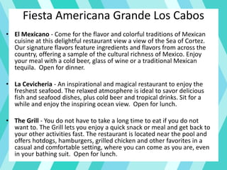 Fiesta Americana Grande Los Cabos
• El Mexicano - Come for the flavor and colorful traditions of Mexican
cuisine at this delightful restaurant view a view of the Sea of Cortez.
Our signature flavors feature ingredients and flavors from across the
country, offering a sample of the cultural richness of Mexico. Enjoy
your meal with a cold beer, glass of wine or a traditional Mexican
tequila. Open for dinner.
• La Cevicheria - An inspirational and magical restaurant to enjoy the
freshest seafood. The relaxed atmosphere is ideal to savor delicious
fish and seafood dishes, plus cold beer and tropical drinks. Sit for a
while and enjoy the inspiring ocean view. Open for lunch.
• The Grill - You do not have to take a long time to eat if you do not
want to. The Grill lets you enjoy a quick snack or meal and get back to
your other activities fast. The restaurant is located near the pool and
offers hotdogs, hamburgers, grilled chicken and other favorites in a
casual and comfortable setting, where you can come as you are, even
in your bathing suit. Open for lunch.
 