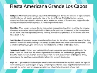 Fiesta Americana Grande Los Cabos
• Lobby Bar: Afternoons and evenings are perfect at the Lobby Bar. Perfect for romance or a pleasant chat
with friends, you will love its spectacular view of the Sea of Cortez. The Lobby Bar has a unique
atmosphere featuring tranquility, elegance, warm service and a range of domestic and imported drinks
accompanied by complimentary snacks or something from the menu.
• Bikini Bar: When you are immersed in the cool pools in this exotic setting, there is nothing like enjoying
the warm, personalized attention of the Bikini Swim-up Bar, which service extends to the lounge chairs
on the beach. The hotel´s pool bar, offering swim-up drink service, light snacks in and around pool deck.
Open 9 AM - 6 PM
• Sushi Sky Bar - The relaxing lounge atmosphere of the Sushi Sky Bar offers a spectacular view of the Sea
of Cortez and the sky above, making it the perfect place for a romantic dinner or meal with friends. Enjoy
a selection of fresh sushi, plus national and imported drinks, cocktails and the best music.
• Tapas Bar & Fire Pit - Perfect for a traditional bonfire with someone special or group of friends. The
hotel’s Tapas Bar & Fire Pit is the perfect experience for sundown and into the night, gazing at the
beautiful moon and stars. It offers exquisite tapas from our chef, plus domestic and imported drinks,
cocktails and the joy of live music until night falls on this heavenly destination.
• Cigar Bar - Cigar lovers flock to this open-air terrace with a view of the Sea of Cortez. Watch the night fall
while smoking your favorite cigars or trying something new. There is also a magnificent international bar,
making it the perfect spot to enjoy conversation and relive the best moments of your visit.
 