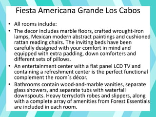 Fiesta Americana Grande Los Cabos
• All rooms include:
• The decor includes marble floors, crafted wrought-iron
lamps, Mexican modern abstract paintings and cushioned
rattan reading chairs. The inviting beds have been
carefully designed with your comfort in mind and
equipped with extra padding, down comforters and
different sets of pillows.
• An entertainment center with a flat panel LCD TV and
containing a refreshment center is the perfect functional
complement the room´s décor.
• Bathrooms contain wood-and-marble vanities, separate
glass showers, and separate tubs with waterfall
downspouts. Heavy terrycloth robes and slippers, along
with a complete array of amenities from Forest Essentials
are included in each room.
 