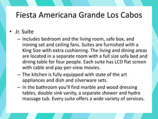 Fiesta Americana Grande Los Cabos
• Jr. Suite
– Includes bedroom and the living room, safe box, and
ironing set and ceiling fans. Suites are furnished with a
King Size with extra cushioning. The living and dining areas
are located in a separate room with a full size sofa bed and
dining table for four people. Each suite has LCD flat screen
with cable and pay-per-view movies.
– The kitchen is fully equipped with state of the art
appliances and dish and silverware sets.
– In the bathroom you’ll find marble and wood dressing
tables, double sink vanity, a separate shower and hydro
massage tub. Every suite offers a wide variety of services.
 