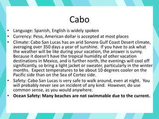 Cabo
• Language: Spanish, English is widely spoken
• Currency: Peso, American dollar is accepted at most places
• Climate: Cabo San Lucas has an arid Sonoro Gulf Coast Desert climate,
averaging over 350 days a year of sunshine. If you have to ask what
the weather will be like during your vacation, the answer is sunny.
Because it doesn't have the tropical humidity of other vacation
destinations in Mexico, and is further north, the evenings will cool off
significantly, so bring a light jacket or sweater, particularly in the winter
months. Expect temperatures to be about 10 degrees cooler on the
Pacific side than on the Sea of Cortez side.
• Safety: Cabo San Lucas is very safe to walk around, even at night. You
will probably never see an incident of any kind. However, do use
common sense, as you would anywhere.
• Ocean Safety: Many beaches are not swimmable due to the current.
 
