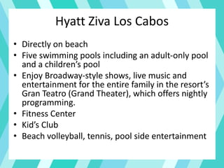 Hyatt Ziva Los Cabos
• Directly on beach
• Five swimming pools including an adult-only pool
and a children’s pool
• Enjoy Broadway-style shows, live music and
entertainment for the entire family in the resort’s
Gran Teatro (Grand Theater), which offers nightly
programming.
• Fitness Center
• Kid’s Club
• Beach volleyball, tennis, pool side entertainment
 