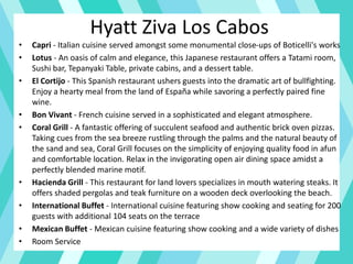 Hyatt Ziva Los Cabos
• Capri - Italian cuisine served amongst some monumental close-ups of Boticelli's works
• Lotus - An oasis of calm and elegance, this Japanese restaurant offers a Tatami room,
Sushi bar, Tepanyaki Table, private cabins, and a dessert table.
• El Cortijo - This Spanish restaurant ushers guests into the dramatic art of bullfighting.
Enjoy a hearty meal from the land of España while savoring a perfectly paired fine
wine.
• Bon Vivant - French cuisine served in a sophisticated and elegant atmosphere.
• Coral Grill - A fantastic offering of succulent seafood and authentic brick oven pizzas.
Taking cues from the sea breeze rustling through the palms and the natural beauty of
the sand and sea, Coral Grill focuses on the simplicity of enjoying quality food in afun
and comfortable location. Relax in the invigorating open air dining space amidst a
perfectly blended marine motif.
• Hacienda Grill - This restaurant for land lovers specializes in mouth watering steaks. It
offers shaded pergolas and teak furniture on a wooden deck overlooking the beach.
• International Buffet - International cuisine featuring show cooking and seating for 200
guests with additional 104 seats on the terrace
• Mexican Buffet - Mexican cuisine featuring show cooking and a wide variety of dishes
• Room Service
 