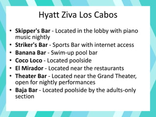 Hyatt Ziva Los Cabos
• Skipper's Bar - Located in the lobby with piano
music nightly
• Striker's Bar - Sports Bar with internet access
• Banana Bar - Swim-up pool bar
• Coco Loco - Located poolside
• El Mirador - Located near the restaurants
• Theater Bar - Located near the Grand Theater,
open for nightly performances
• Baja Bar - Located poolside by the adults-only
section
 