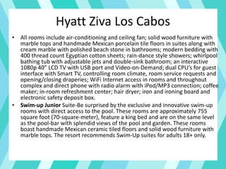 Hyatt Ziva Los Cabos
• All rooms include air-conditioning and ceiling fan; solid wood furniture with
marble tops and handmade Mexican porcelain tile floors in suites along with
cream marble with polished beach stone in bathrooms; modern bedding with
400 thread count Egyptian cotton sheets; rain-dance style showers; whirlpool
bathing tub with adjustable jets and double-sink bathroom; an interactive
1080p 40” LCD TV with USB port and Video-on-Demand; dual CPU’s for guest
interface with Smart TV, controlling room climate, room service requests and
opening/closing draperies; WiFi Internet access in rooms and throughout
complex and direct phone with radio alarm with iPod/MP3 connection; coffee
maker; in-room refreshment center; hair dryer; iron and ironing board and
electronic safety deposit box.
• Swim-up Junior Suite-Be surprised by the exclusive and innovative swim-up
rooms with direct access to the pool. These rooms are approximately 755
square foot (70-square-meter), feature a king bed and are on the same level
as the pool-bar with splendid views of the pool and garden. These rooms
boast handmade Mexican ceramic tiled floors and solid wood furniture with
marble tops. The resort recommends Swim-Up suites for adults 18+ only.
 
