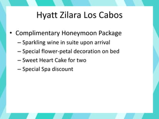 Hyatt Zilara Los Cabos
• Complimentary Honeymoon Package
– Sparkling wine in suite upon arrival
– Special flower-petal decoration on bed
– Sweet Heart Cake for two
– Special Spa discount
 